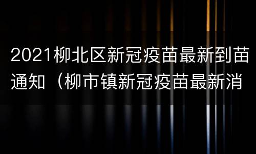 2021柳北区新冠疫苗最新到苗通知（柳市镇新冠疫苗最新消息）