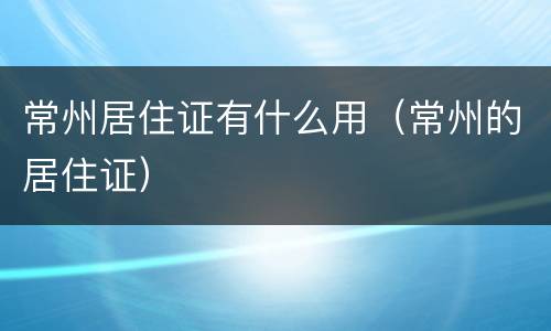 常州居住证有什么用（常州的居住证）