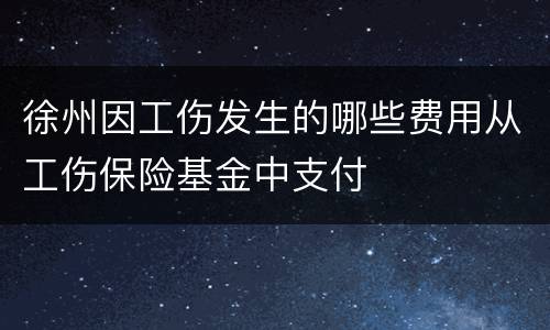 徐州因工伤发生的哪些费用从工伤保险基金中支付