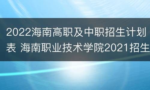 2022海南高职及中职招生计划表 海南职业技术学院2021招生简章