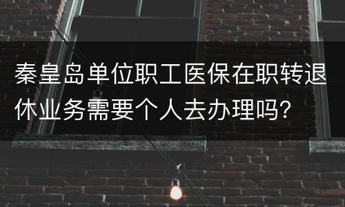 秦皇岛单位职工医保在职转退休业务需要个人去办理吗？