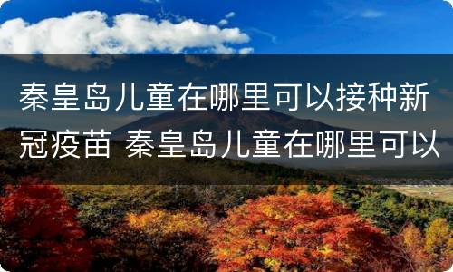 秦皇岛儿童在哪里可以接种新冠疫苗 秦皇岛儿童在哪里可以接种新冠疫苗呢