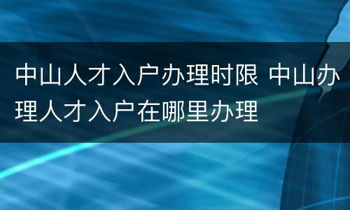 中山人才入户办理时限 中山办理人才入户在哪里办理