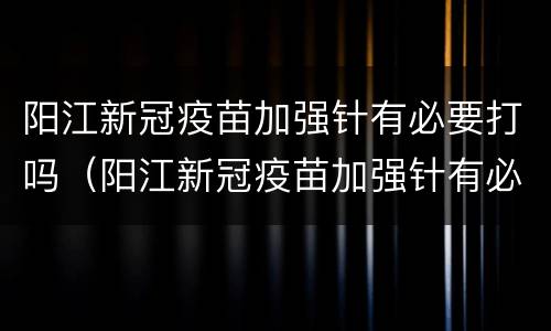 阳江新冠疫苗加强针有必要打吗（阳江新冠疫苗加强针有必要打吗）