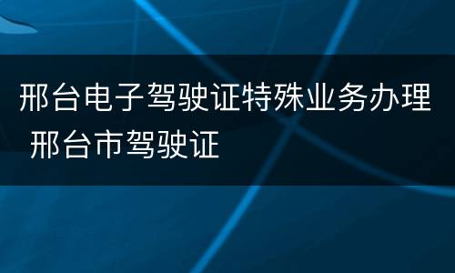邢台电子驾驶证特殊业务办理 邢台市驾驶证