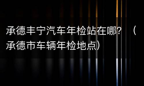 承德丰宁汽车年检站在哪？（承德市车辆年检地点）