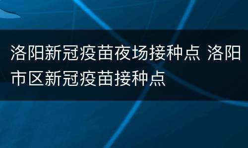 洛阳新冠疫苗夜场接种点 洛阳市区新冠疫苗接种点