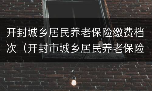 开封城乡居民养老保险缴费档次（开封市城乡居民养老保险）
