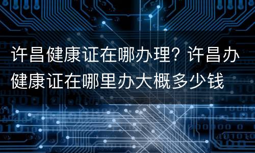 许昌健康证在哪办理? 许昌办健康证在哪里办大概多少钱