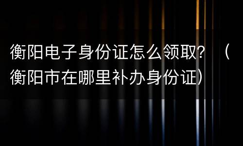 衡阳电子身份证怎么领取？（衡阳市在哪里补办身份证）