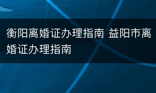 衡阳离婚证办理指南 益阳市离婚证办理指南