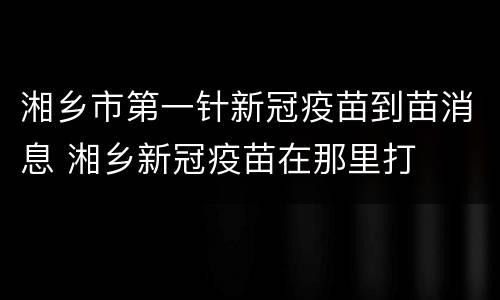湘乡市第一针新冠疫苗到苗消息 湘乡新冠疫苗在那里打