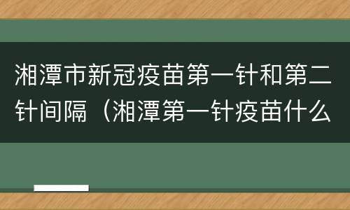 湘潭市新冠疫苗第一针和第二针间隔（湘潭第一针疫苗什么时候打）