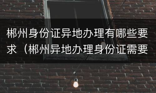 郴州身份证异地办理有哪些要求（郴州异地办理身份证需要什么材料）