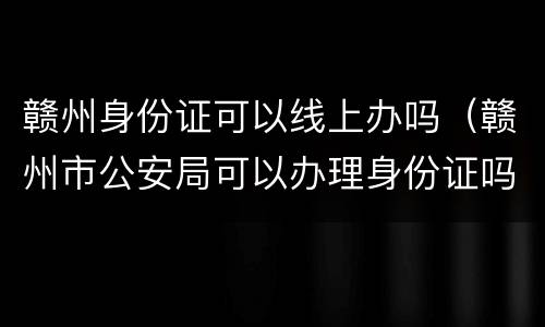 赣州身份证可以线上办吗（赣州市公安局可以办理身份证吗）