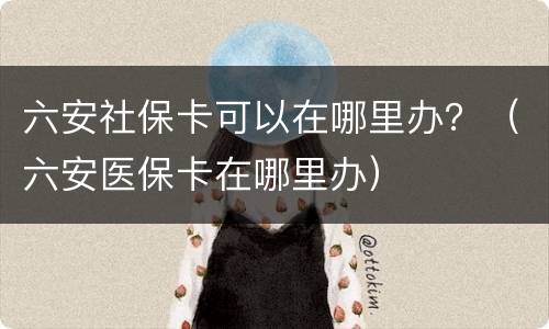 六安社保卡可以在哪里办？（六安医保卡在哪里办）