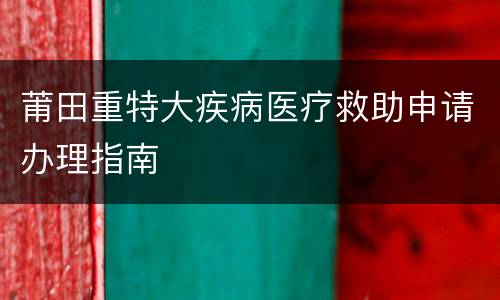 莆田重特大疾病医疗救助申请办理指南