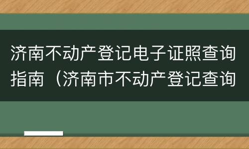 济南不动产登记电子证照查询指南（济南市不动产登记查询）