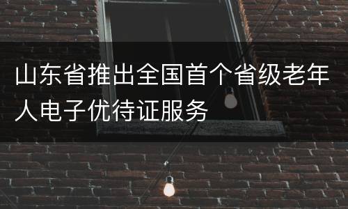 山东省推出全国首个省级老年人电子优待证服务