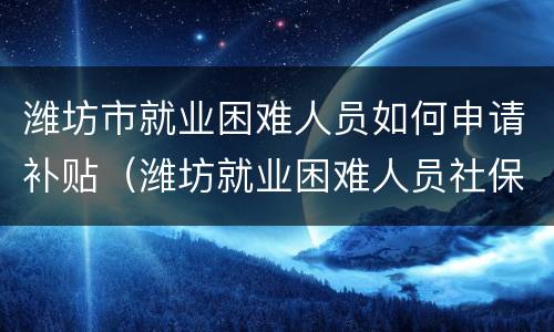 潍坊市就业困难人员如何申请补贴（潍坊就业困难人员社保补贴）