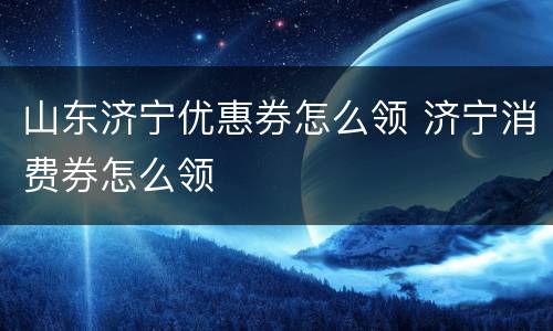 山东济宁优惠券怎么领 济宁消费券怎么领
