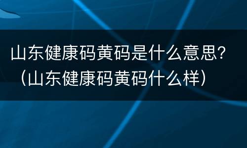 山东健康码黄码是什么意思？（山东健康码黄码什么样）
