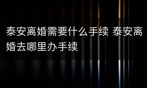泰安离婚需要什么手续 泰安离婚去哪里办手续