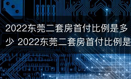 2022东莞二套房首付比例是多少 2022东莞二套房首付比例是多少钱