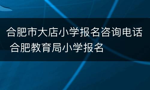 合肥市大店小学报名咨询电话 合肥教育局小学报名