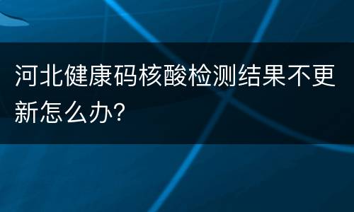 河北健康码核酸检测结果不更新怎么办？