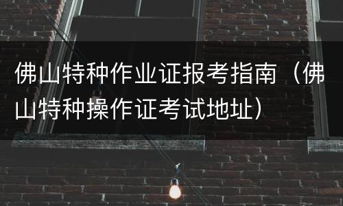 佛山特种作业证报考指南（佛山特种操作证考试地址）