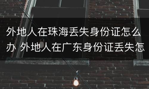 外地人在珠海丢失身份证怎么办 外地人在广东身份证丢失怎么办理