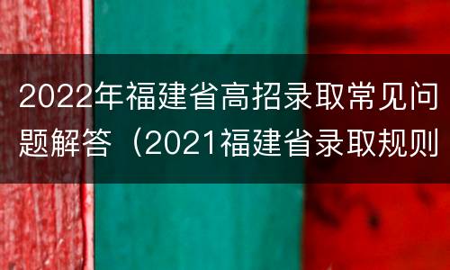 2022年福建省高招录取常见问题解答（2021福建省录取规则）