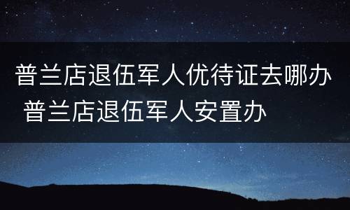 普兰店退伍军人优待证去哪办 普兰店退伍军人安置办