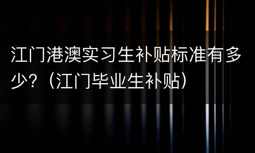 江门港澳实习生补贴标准有多少?（江门毕业生补贴）