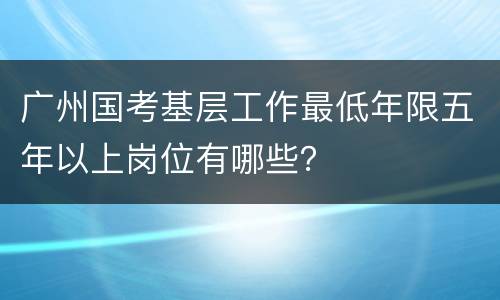 广州国考基层工作最低年限五年以上岗位有哪些？