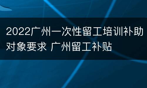 2022广州一次性留工培训补助对象要求 广州留工补贴
