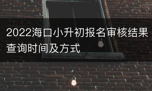 2022海口小升初报名审核结果查询时间及方式