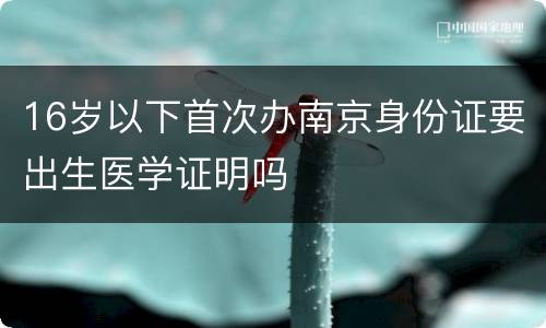 16岁以下首次办南京身份证要出生医学证明吗