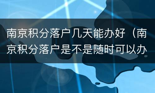 南京积分落户几天能办好（南京积分落户是不是随时可以办理）