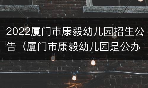 2022厦门市康毅幼儿园招生公告（厦门市康毅幼儿园是公办的吗）