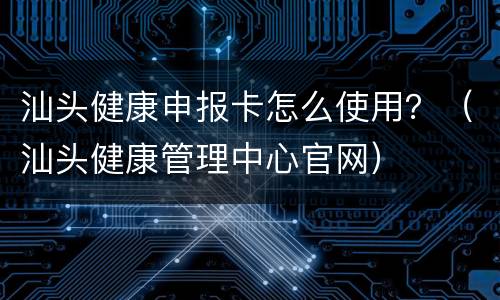 汕头健康申报卡怎么使用？（汕头健康管理中心官网）