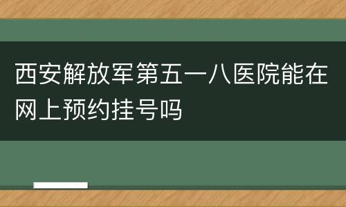 西安解放军第五一八医院能在网上预约挂号吗