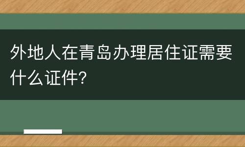 外地人在青岛办理居住证需要什么证件？