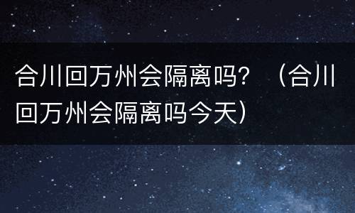 合川回万州会隔离吗？（合川回万州会隔离吗今天）
