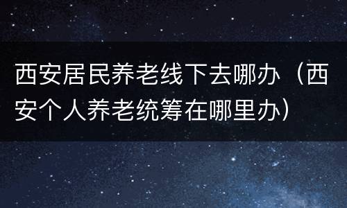 西安居民养老线下去哪办（西安个人养老统筹在哪里办）