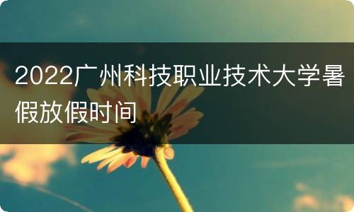 2022广州科技职业技术大学暑假放假时间