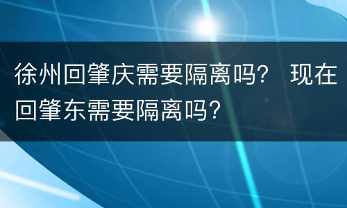 徐州回肇庆需要隔离吗？ 现在回肇东需要隔离吗?
