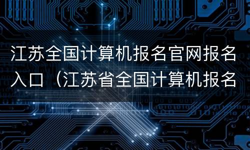 江苏全国计算机报名官网报名入口（江苏省全国计算机报名官网报名入口）