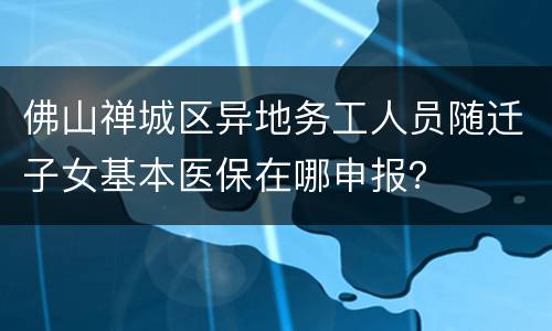佛山禅城区异地务工人员随迁子女基本医保在哪申报？